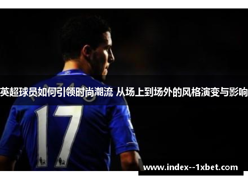 英超球员如何引领时尚潮流 从场上到场外的风格演变与影响