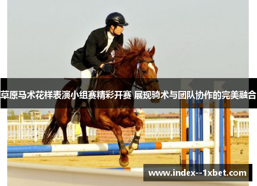 草原马术花样表演小组赛精彩开赛 展现骑术与团队协作的完美融合