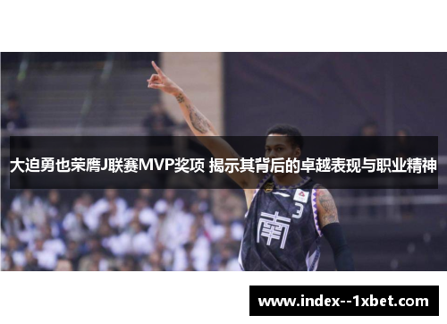 大迫勇也荣膺J联赛MVP奖项 揭示其背后的卓越表现与职业精神