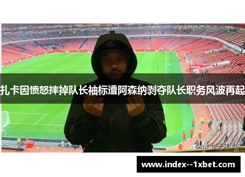 扎卡因愤怒摔掉队长袖标遭阿森纳剥夺队长职务风波再起
