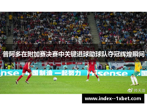 普阿多在附加赛决赛中关键进球助球队夺冠辉煌瞬间 普阿多在附加赛决赛中关键进球助球队夺冠辉煌瞬间