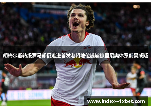 胡梅尔斯转投罗马却仍难进首发老将地位尴尬穆里尼奥体系前景成疑