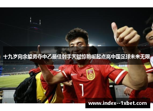 十九岁向余望勇夺中乙最佳射手天赋惊艳崛起点亮中国足球未来无限 十九岁向余望勇夺中乙最佳射手天赋惊艳崛起点亮中国足球未来无限
