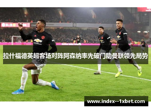 拉什福德英超客场对阵阿森纳率先破门助曼联领先局势