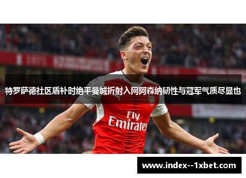 特罗萨德社区盾补时绝平曼城折射入网阿森纳韧性与冠军气质尽显也